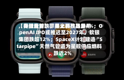 【美股盘前】苹果上调产品费用	，存储股普跌，美光科技跌超4%；OpenAI IPO或推迟至2027年，软银集团跌超12%；SpaceX计划建造“Starpipe”天然气管道为星舰供应燃料	，跌近2%-第2张图片