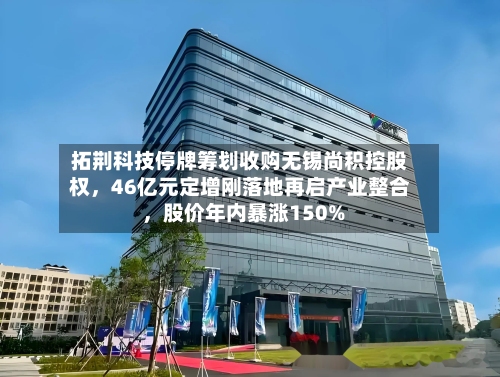 拓荆科技停牌筹划收购无锡尚积控股权，46亿元定增刚落地再启产业整合 	，股价年内暴涨150%-第2张图片
