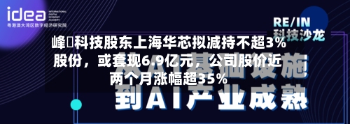 峰岹科技股东上海华芯拟减持不超3%股份	，或套现6.9亿元，公司股价近两个月涨幅超35%-第1张图片