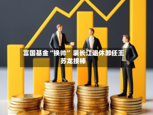 富国基金“换帅” 裴长江退休卸任王苏龙接棒-第3张图片