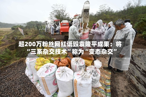 超200万粉丝网红诋毁袁隆平成果：将“三系杂交技术	”称为“变态杂交”-第1张图片