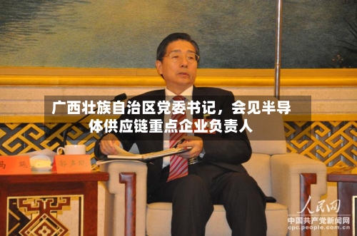 广西壮族自治区党委书记，会见半导体供应链重点企业负责人-第2张图片