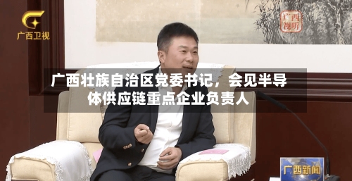 广西壮族自治区党委书记，会见半导体供应链重点企业负责人-第3张图片