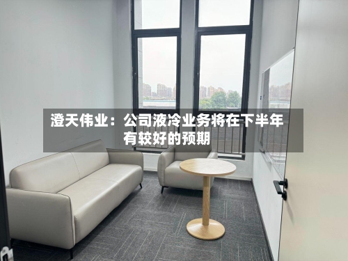 澄天伟业：公司液冷业务将在下半年有较好的预期-第2张图片