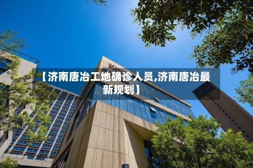 【济南唐冶工地确诊人员,济南唐冶最新规划】-第3张图片