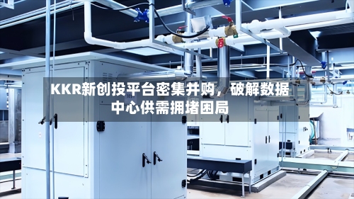 KKR新创投平台密集并购，破解数据中心供需拥堵困局-第1张图片