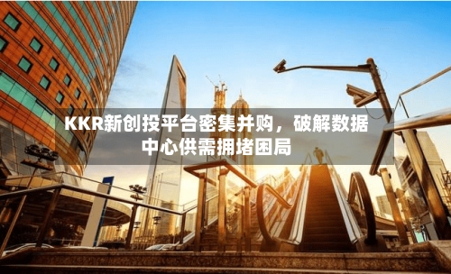 KKR新创投平台密集并购，破解数据中心供需拥堵困局-第2张图片