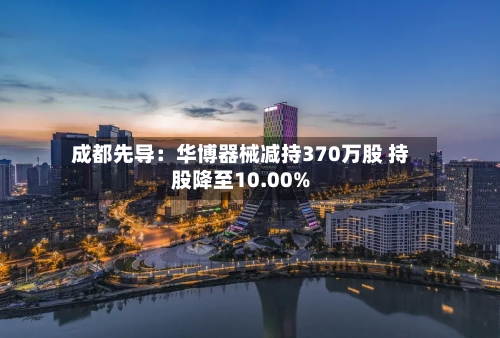 成都先导：华博器械减持370万股 持股降至10.00%-第2张图片