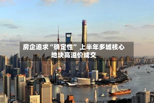 房企追求“确定性” 上半年多城核心地块高溢价成交-第2张图片