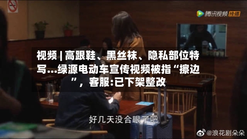 视频 | 高跟鞋、黑丝袜、隐私部位特写...绿源电动车宣传视频被指“擦边	”	，客服:已下架整改-第2张图片