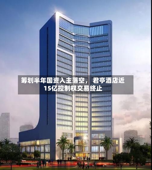 筹划半年国资入主落空， 君亭酒店近15亿控制权交易终止