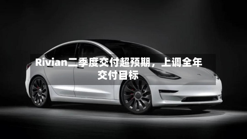 Rivian二季度交付超预期，上调全年交付目标-第2张图片