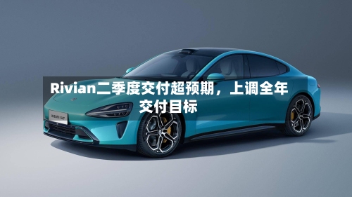 Rivian二季度交付超预期	，上调全年交付目标-第3张图片