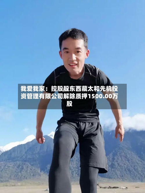 我爱我家：控股股东西藏太和先机投资管理有限公司解除质押1500.00万股-第2张图片