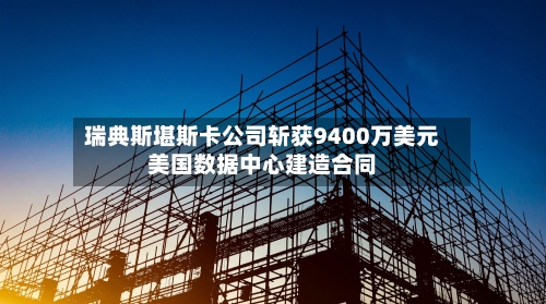 瑞典斯堪斯卡公司斩获9400万美元美国数据中心建造合同