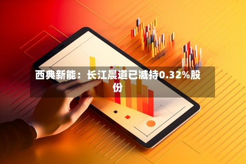 西典新能：长江晨道已减持0.32%股份-第2张图片
