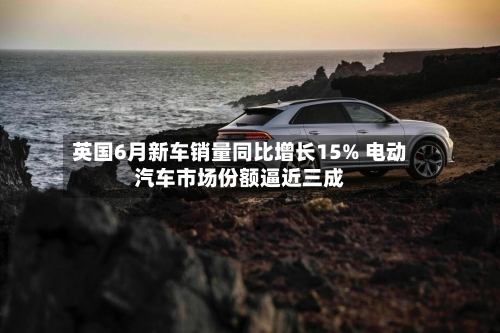 英国6月新车销量同比增长15% 电动汽车市场份额逼近三成