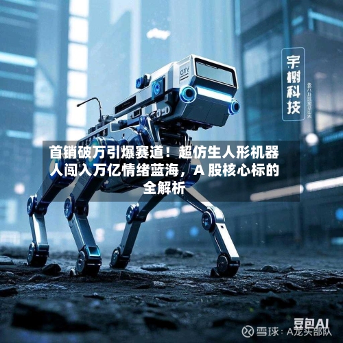 首销破万引爆赛道！超仿生人形机器人闯入万亿情绪蓝海，A 股核心标的全解析-第2张图片