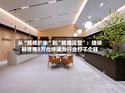 从“规模扩张	”到“精细运营”：捷顺科技用2万台终端为行业打了个样-第3张图片