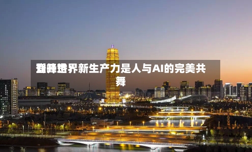 登峰世界刘开珞：新生产力是人与AI的完美共舞-第3张图片