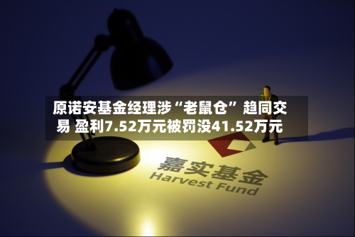 原诺安基金经理涉“老鼠仓” 趋同交易 盈利7.52万元被罚没41.52万元-第3张图片