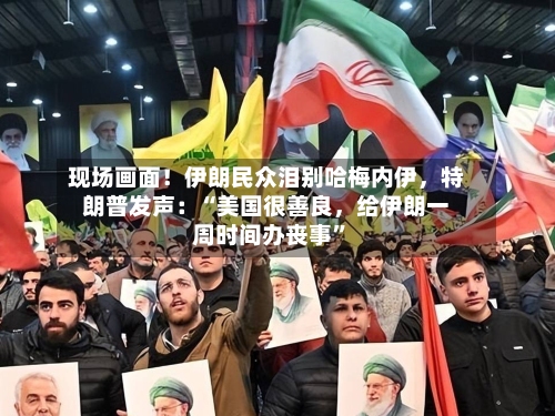 现场画面！伊朗民众泪别哈梅内伊，特朗普发声：“美国很善良，给伊朗一周时间办丧事”