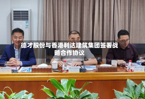 德才股份与香港利达建筑集团签署战略合作协议