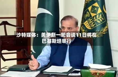沙特媒体：美伊新一轮会谈11日将在巴基斯坦举行