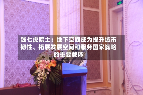 钱七虎院士：地下空间成为提升城市韧性、拓展发展空间和服务国家战略的重要载体-第2张图片