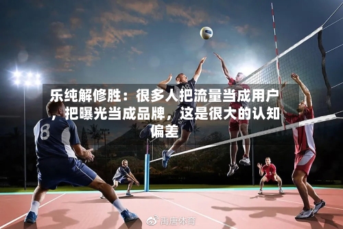 乐纯解修胜：很多人把流量当成用户，把曝光当成品牌	，这是很大的认知偏差-第2张图片