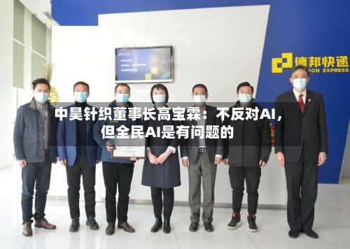 中昊针织董事长高宝霖：不反对AI，但全民AI是有问题的-第3张图片