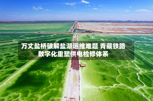 万丈盐桥破解盐湖运维难题 青藏铁路数字化重塑供电检修体系