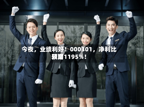 今夜	，业绩利好！000301，净利比较高预增1195%！-第3张图片