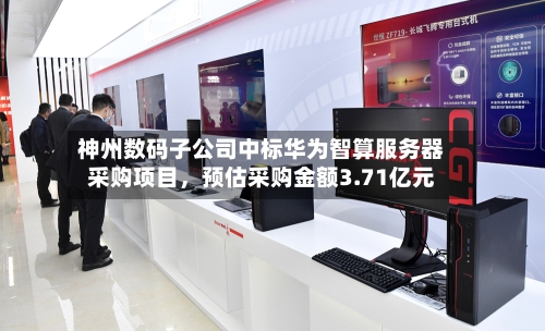 神州数码子公司中标华为智算服务器采购项目，预估采购金额3.71亿元