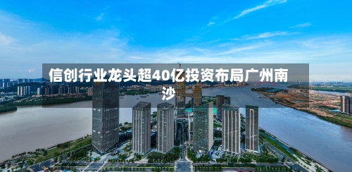 信创行业龙头超40亿投资布局广州南沙-第3张图片