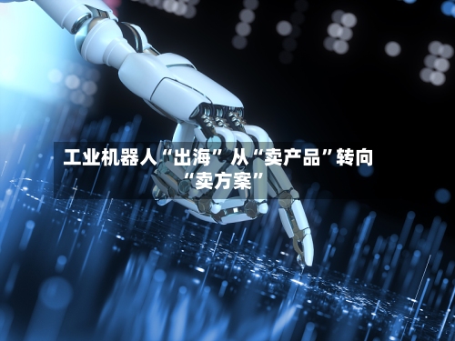 工业机器人“出海” 从“卖产品”转向“卖方案	”-第2张图片