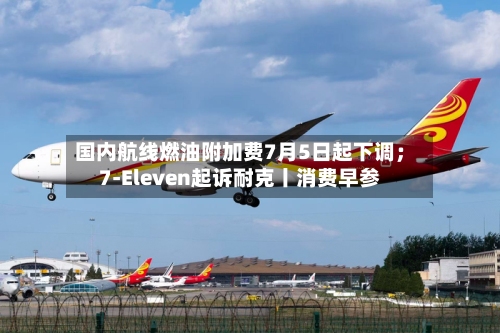 国内航线燃油附加费7月5日起下调；7-Eleven起诉耐克丨消费早参