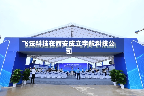 飞沃科技在西安成立宇航科技公司