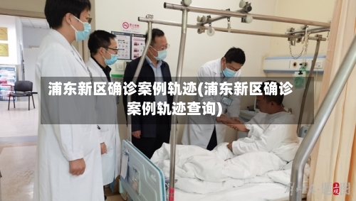 浦东新区确诊案例轨迹(浦东新区确诊案例轨迹查询)