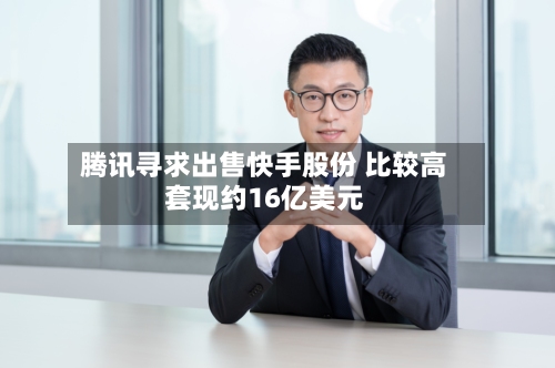 腾讯寻求出售快手股份 比较高套现约16亿美元-第3张图片