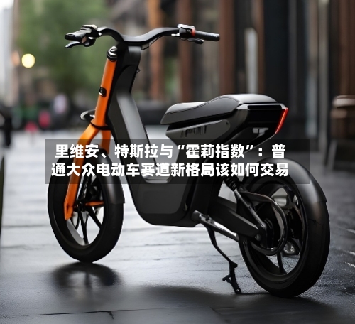 里维安	、特斯拉与“霍莉指数”：普通大众电动车赛道新格局该如何交易-第3张图片