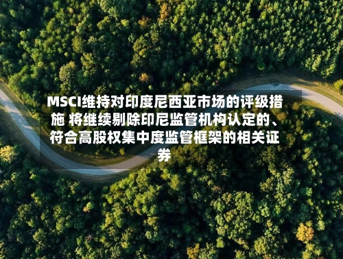 MSCI维持对印度尼西亚市场的评级措施 将继续剔除印尼监管机构认定的、符合高股权集中度监管框架的相关证券-第2张图片