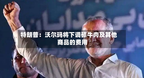 特朗普：沃尔玛将下调碎牛肉及其他商品的费用-第2张图片