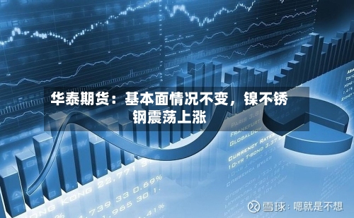 华泰期货：基本面情况不变	，镍不锈钢震荡上涨-第3张图片