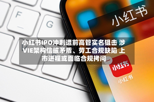 小红书IPO冲刺遭前高管实名狙击 涉VIE架构信披矛盾、劳工合规缺陷 上市进程或面临合规拷问