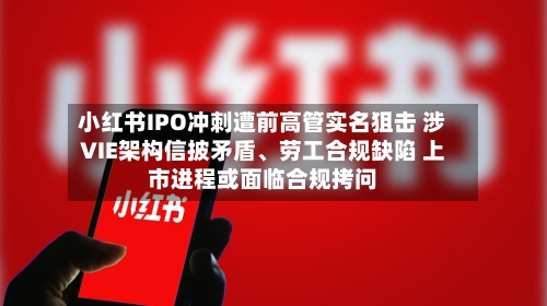 小红书IPO冲刺遭前高管实名狙击 涉VIE架构信披矛盾、劳工合规缺陷 上市进程或面临合规拷问-第3张图片