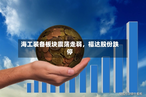 海工装备板块震荡走弱，福达股份跌停-第2张图片